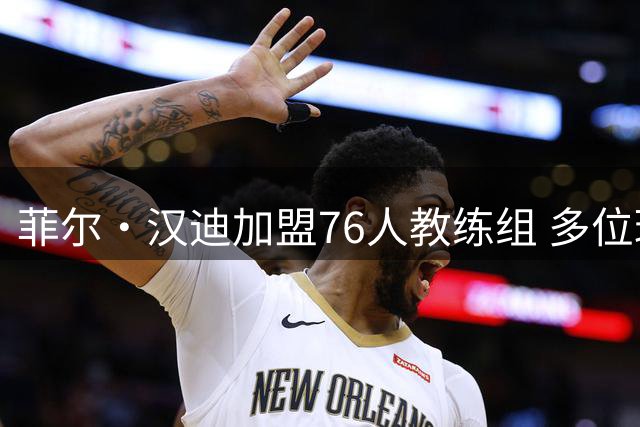 菲尔·汉迪加盟76人教练组 多位球星成长的幕后功臣